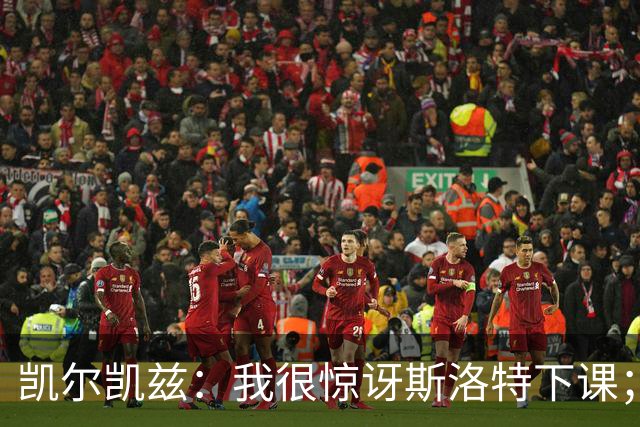 凯尔凯兹：我很惊讶斯洛特下课；伊劳拉给利物浦带来明显变化